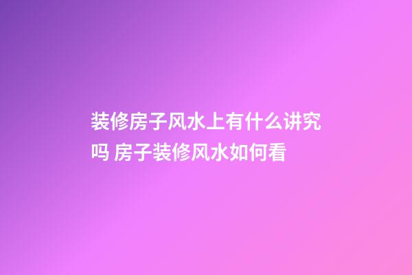 装修房子风水上有什么讲究吗 房子装修风水如何看